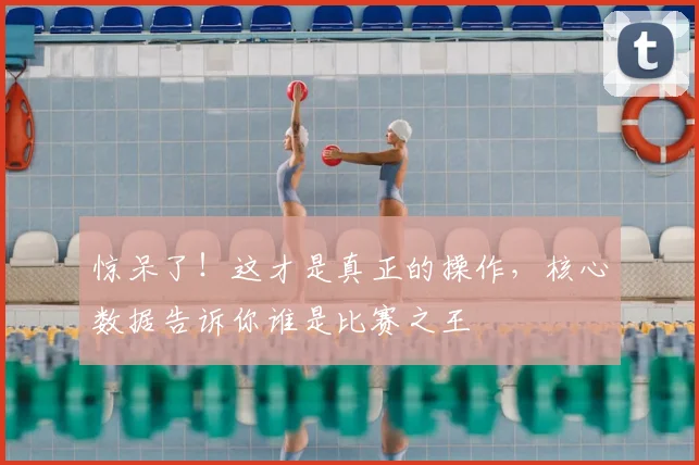 惊呆了!这才是真正的操作,核心数据告诉你谁是比赛之王