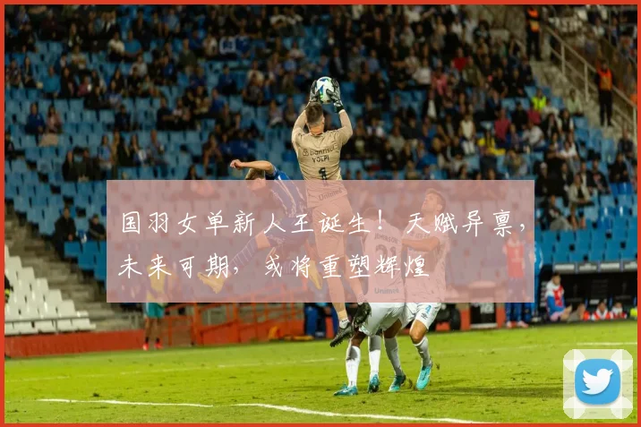 国羽女单新人王诞生!天赋异禀,未来可期,或将重塑辉煌