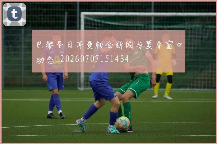巴黎圣日耳曼转会新闻与夏季窗口动态_20260707151434