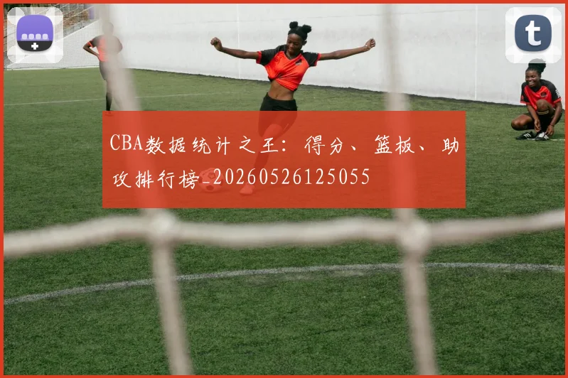 CBA数据统计之王：得分、篮板、助攻排行榜_20260526125055