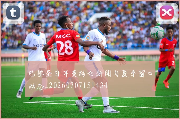 巴黎圣日耳曼转会新闻与夏季窗口动态_20260707151434