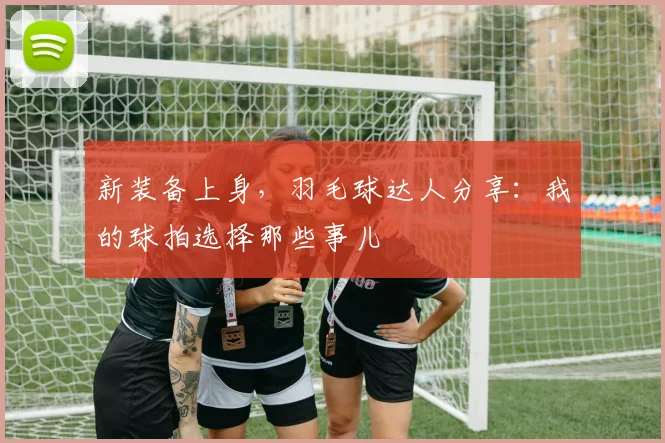 新装备上身,羽毛球达人分享:我的球拍选择那些事儿