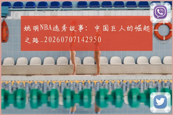 姚明NBA选秀故事:中国巨人的崛起之路_20260707142950