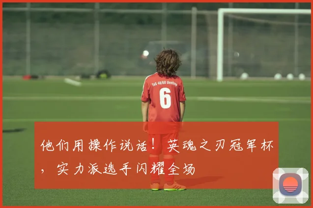 他们用操作说话!英魂之刃冠军杯,实力派选手闪耀全场