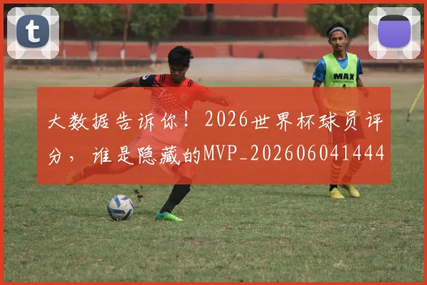 大数据告诉你!2026世界杯球员评分,谁是隐藏的MVP_20260604144438_20260707021218