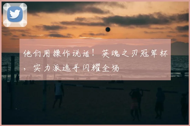 他们用操作说话！英魂之刃冠军杯，实力派选手闪耀全场