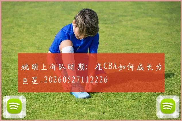 姚明上海队时期:在CBA如何成长为巨星_20260527112226