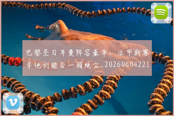 巴黎圣日耳曼阵容豪华,法甲新赛季他们能否一骑绝尘_20260604221506