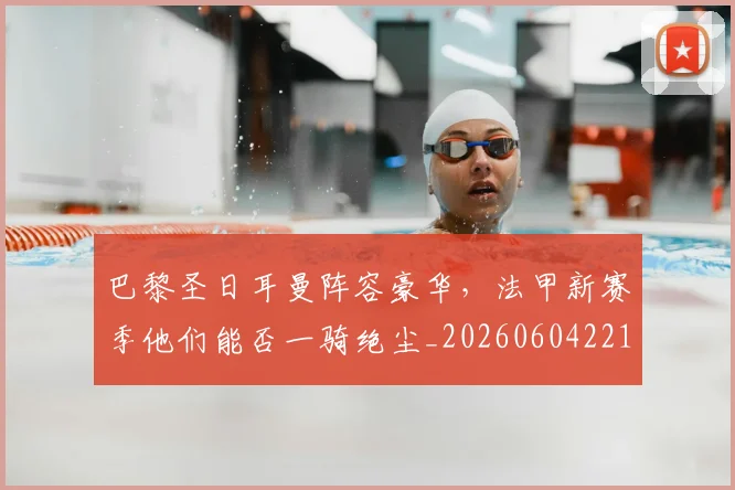 巴黎圣日耳曼阵容豪华，法甲新赛季他们能否一骑绝尘_20260604221506