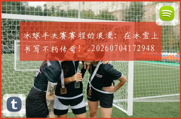 冰球半决赛赛程的浪漫：在冰雪上书写不朽传奇！_20260704172948
