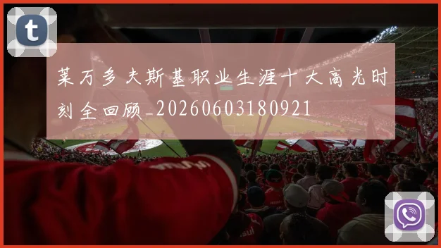 莱万多夫斯基职业生涯十大高光时刻全回顾_20260603180921