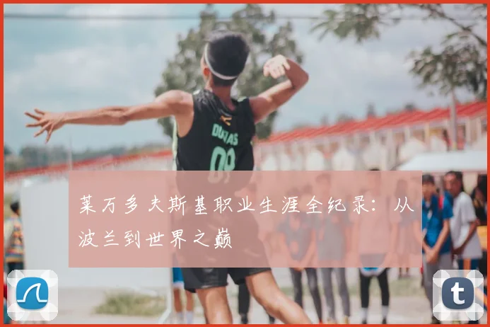 莱万多夫斯基职业生涯全纪录：从波兰到世界之巅