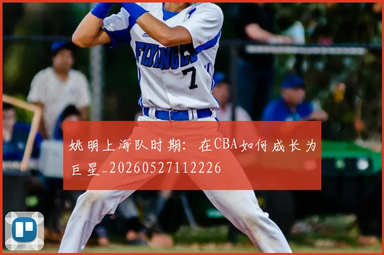 姚明上海队时期：在CBA如何成长为巨星_20260527112226