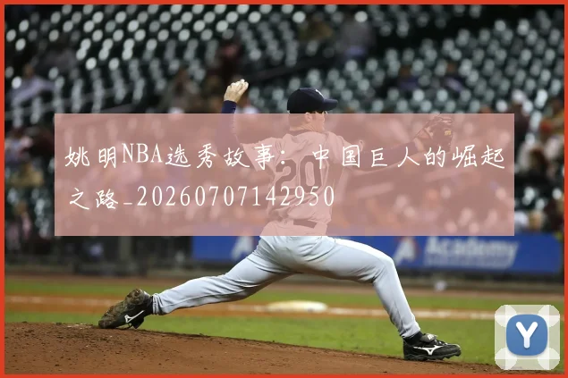 姚明NBA选秀故事：中国巨人的崛起之路_20260707142950