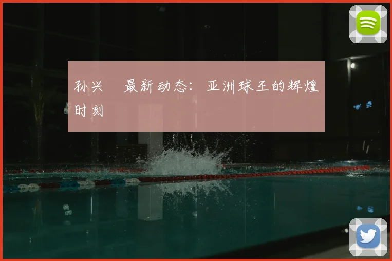 孙兴慜最新动态：亚洲球王的辉煌时刻