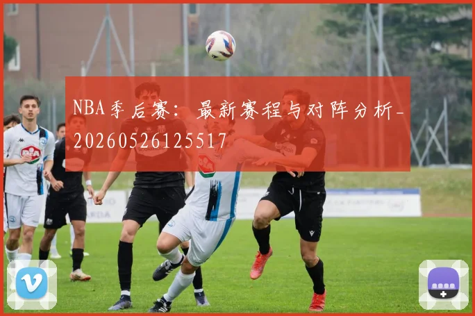NBA季后赛：最新赛程与对阵分析_20260526125517