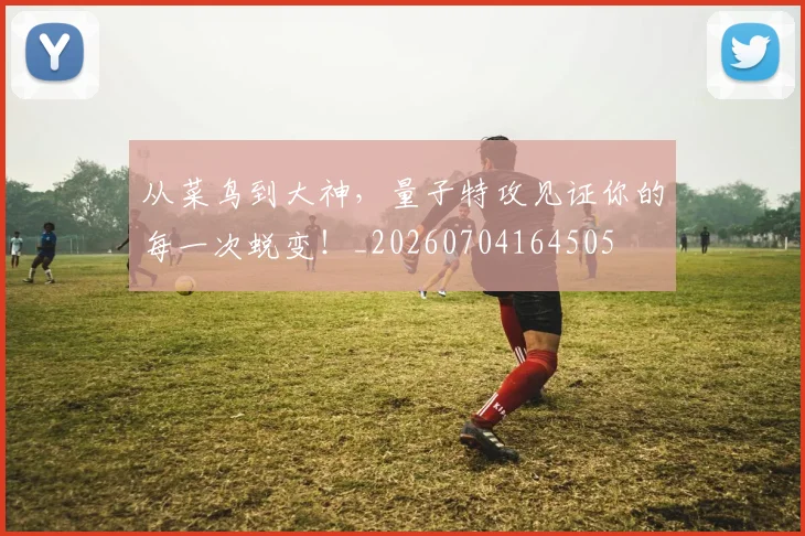 从菜鸟到大神，量子特攻见证你的每一次蜕变！_20260704164505